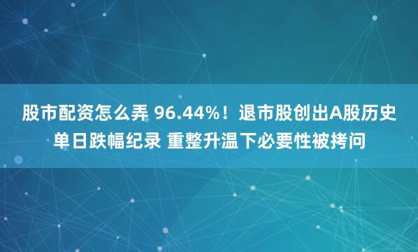 股市配资怎么弄 96.44%！退市股创出A股历史单日跌幅纪录 重整升温下必要性被拷问