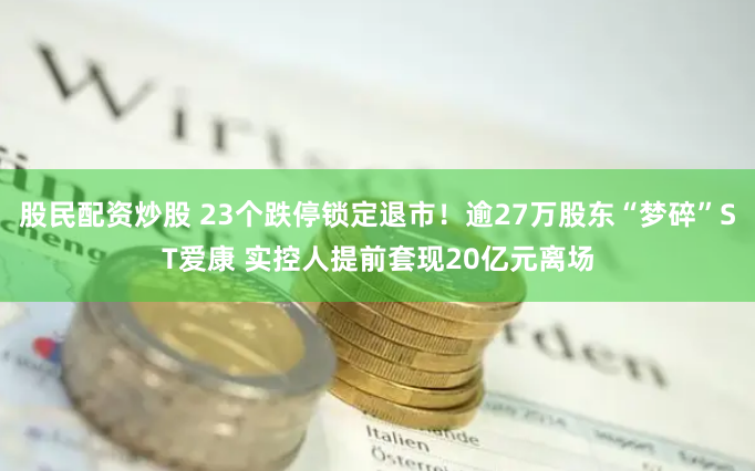 股民配资炒股 23个跌停锁定退市！逾27万股东“梦碎”ST爱康 实控人提前套现20亿元离场