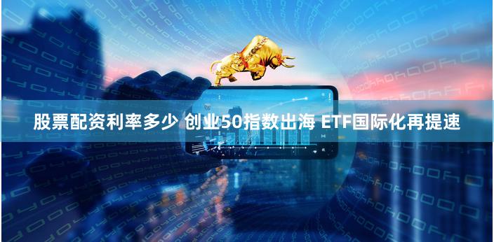 股票配资利率多少 创业50指数出海 ETF国际化再提速