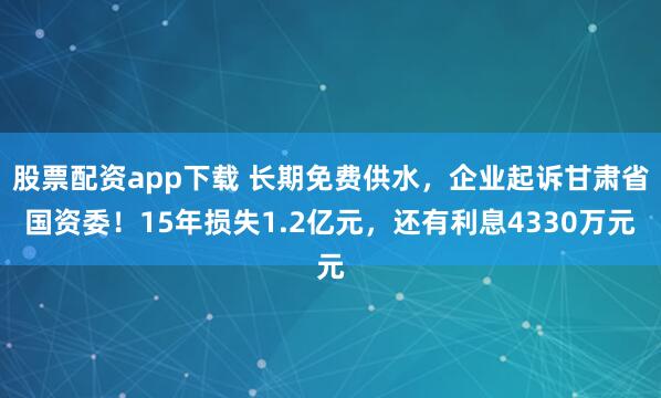 股票配资app下载 长期免费供水，企业起诉甘肃省国资委！15年损失1.2亿元，还有利息4330万元