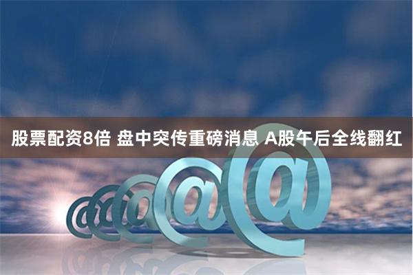 股票配资8倍 盘中突传重磅消息 A股午后全线翻红
