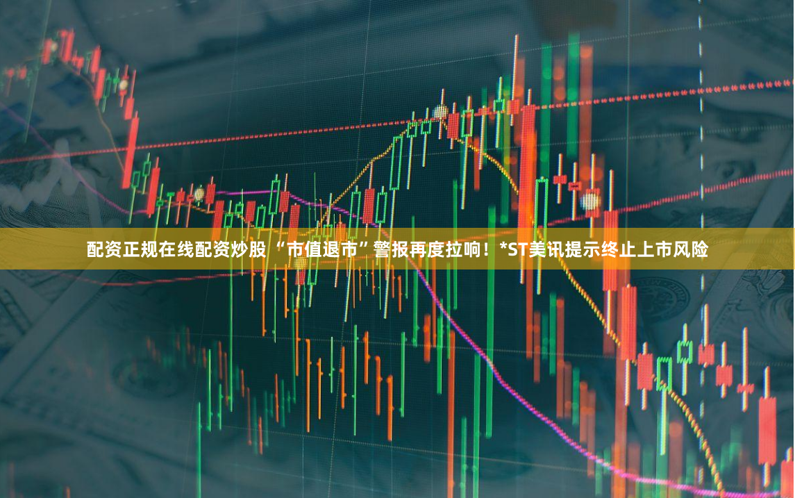 配资正规在线配资炒股 “市值退市”警报再度拉响！*ST美讯提示终止上市风险
