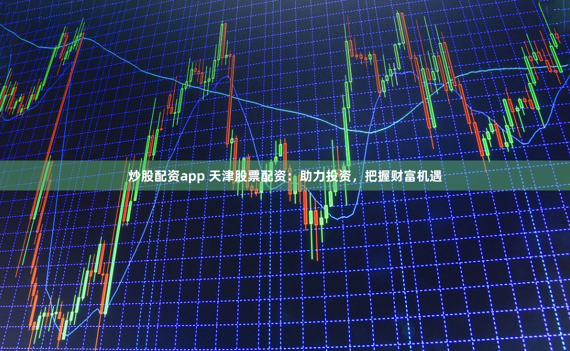 炒股配资app 天津股票配资：助力投资，把握财富机遇