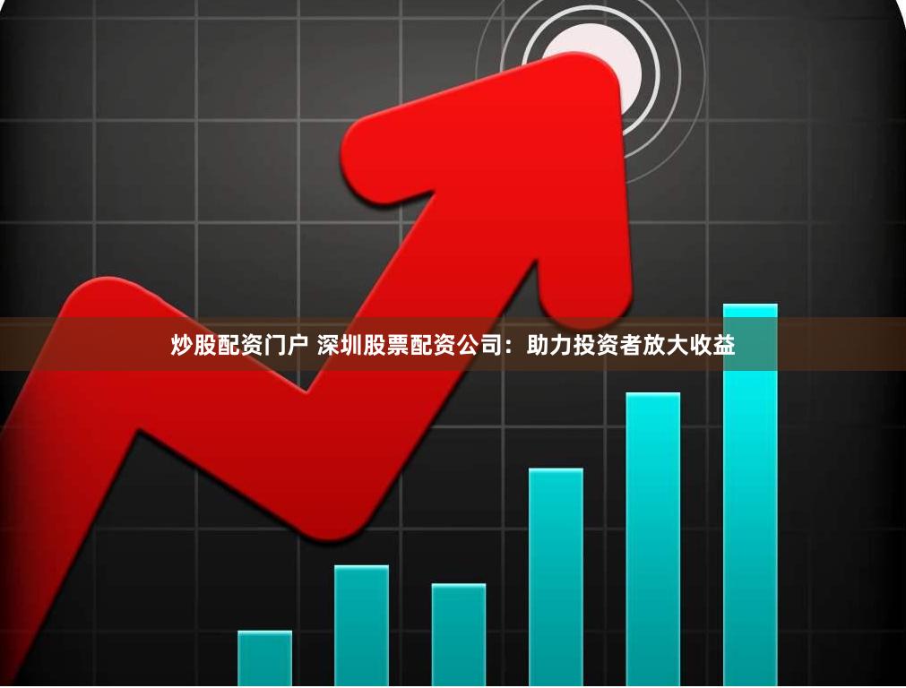 炒股配资门户 深圳股票配资公司：助力投资者放大收益