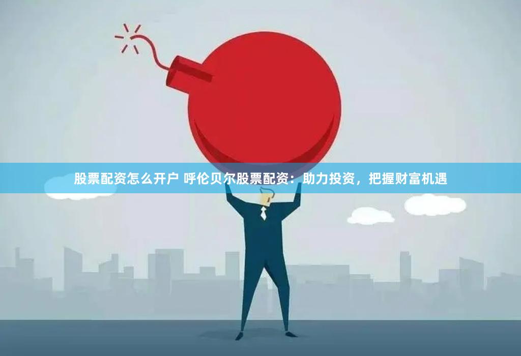 股票配资怎么开户 呼伦贝尔股票配资：助力投资，把握财富机遇
