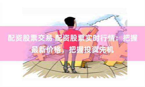 配资股票交易 配资股票实时行情：把握最新价格，把握投资先机