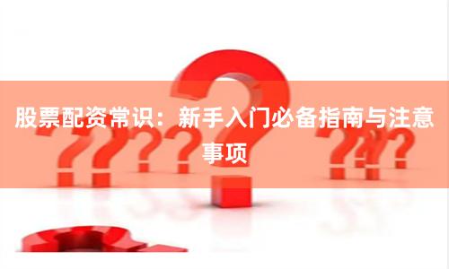 股票配资常识：新手入门必备指南与注意事项